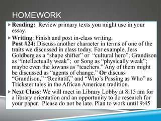 HOMEWORK
 Reading: Review primary texts you might use in your
  essay.
 Writing: Finish and post in-class writing.
  Post #24: Discuss another character in terms of one of the
  traits we discussed in class today. For example, Jess
  Goldberg as a “shape shifter” or “cultural hero”; Grandison
  as “intellectually weak”; or Song as “physically weak”;
  maybe even the Iowans as “teachers.” Any of them might
  be discussed as “agents of change.” Or discuss
  “Grandison,” “Recitatif,” and “Who’s Passing as Who” as
  Trickster tales in the African American tradition.
 Next Class: We will meet in Library Lobby at 8:15 am for
  a library orientation and an opportunity to do research for
  your paper. Please do not be late. Plan to work until 9:45
 