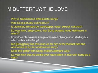 M BUTTERFLY: THE LOVE
 Why is Gallimard so attracted to Song?
 Was Song actually submissive?
 Is Gallimard blinded by stereotypes (race, sexual, cultural)?
 Do you think, deep down, that Song actually loved Gallimard in
    return?
   How does Gallimard’s image of himself change after starting his
    relationship with Song?
   Did [Song] truly like this man as for him or for the fact that she
    was forced to by her undercover party?
   Does this [affair with Song] make Gallimard Gay?
   Do you think that he would ever have fallen in love with Song as a
    man?
 