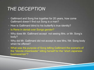 THE DECEPTION
 Gallimard and Song live together for 20 years, how come
  Gallimard doesn’t find out Song is a man?
 How is Gallimard blind to his butterfly’s true identity?
 Is Rene in denial over Songs gender?
 Why does Mr. Gallimard accept not seeing Mrs. or Mr. Song’s
  body?
 Why did Mr. Gallimard did not accept to see Mrs./ Mr. Song body
  when he offered?
 What was the purpose of Song telling Gallimard the scenario of
  the ―blonde cheerleader‖ killing herself for the ―short Japanese
  businessman‖?
 