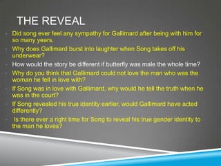 THE REVEAL
• Did song ever feel any sympathy for Gallimard after being with him for
    so many years.
•   Why does Gallimard burst into laughter when Song takes off his
    underwear?
•   How would the story be different if butterfly was male the whole time?
•   Why do you think that Gallimard could not love the man who was the
    woman he fell in love with?
•   If Song was in love with Gallimard, why would he tell the truth when he
    was in the court?
•   If Song revealed his true identity earlier, would Gallimard have acted
    differently?
•    Is there ever a right time for Song to reveal his true gender identity to
    the man he loves?
 