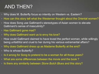 AND THEN?
 Why does M. Butterfly focus so intently on Western vs. Eastern?
 How can this story tell what the Westerner thought about the Oriental women?
 How does Song use Gallimard’s stereotypes of Asian women to elevate
  Gallimard’s sense of masculinity?
 Has Gallimard gone mad?
 Why does Gallimard want us to envy his love?
 How could Gallimard claimed to have loved the perfect woman, while willingly
  being unfaithful and cruel to her during his various extramarital affairs?
 Why does Gallimard dress up as Madame Butterfly at the end?
 Who is whose Butterfly?
 Is it wrong for Song to pretend to be a woman for all those years?
 What are some differences between the movie and the book ?
 Is there any similarity between Stone Butch Blues and this story?
 