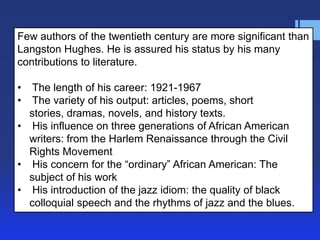 Few authors of the twentieth century are more significant than
Langston Hughes. He is assured his status by his many
contributions to literature.

•  The length of his career: 1921-1967
•  The variety of his output: articles, poems, short
  stories, dramas, novels, and history texts.
• His influence on three generations of African American
  writers: from the Harlem Renaissance through the Civil
  Rights Movement
• His concern for the ―ordinary‖ African American: The
  subject of his work
• His introduction of the jazz idiom: the quality of black
  colloquial speech and the rhythms of jazz and the blues.
 