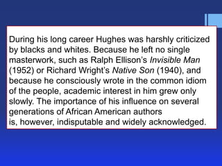 During his long career Hughes was harshly criticized
by blacks and whites. Because he left no single
masterwork, such as Ralph Ellison’s Invisible Man
(1952) or Richard Wright’s Native Son (1940), and
because he consciously wrote in the common idiom
of the people, academic interest in him grew only
slowly. The importance of his influence on several
generations of African American authors
is, however, indisputable and widely acknowledged.
 