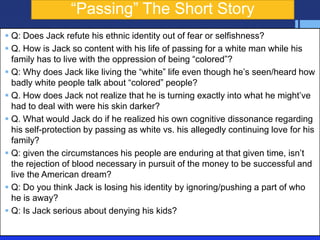 ―Passing‖ The Short Story
 Q: Does Jack refute his ethnic identity out of fear or selfishness?
 Q. How is Jack so content with his life of passing for a white man while his
  family has to live with the oppression of being ―colored‖?
 Q: Why does Jack like living the ―white‖ life even though he’s seen/heard how
  badly white people talk about ―colored‖ people?
 Q. How does Jack not realize that he is turning exactly into what he might’ve
  had to deal with were his skin darker?
 Q. What would Jack do if he realized his own cognitive dissonance regarding
  his self-protection by passing as white vs. his allegedly continuing love for his
  family?
 Q: given the circumstances his people are enduring at that given time, isn’t
  the rejection of blood necessary in pursuit of the money to be successful and
  live the American dream?
 Q: Do you think Jack is losing his identity by ignoring/pushing a part of who
  he is away?
 Q: Is Jack serious about denying his kids?
 