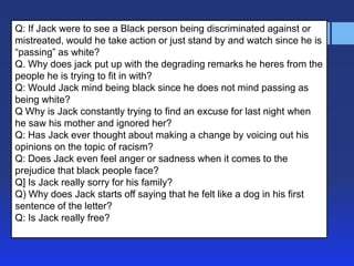 Q: If Jack were to see a Black person being discriminated against or
mistreated, would he take action or just stand by and watch since he is
―passing‖ as white?
Q. Why does jack put up with the degrading remarks he heres from the
people he is trying to fit in with?
Q: Would Jack mind being black since he does not mind passing as
being white?
Q Why is Jack constantly trying to find an excuse for last night when
he saw his mother and ignored her?
Q: Has Jack ever thought about making a change by voicing out his
opinions on the topic of racism?
Q: Does Jack even feel anger or sadness when it comes to the
prejudice that black people face?
Q] Is Jack really sorry for his family?
Q) Why does Jack starts off saying that he felt like a dog in his first
sentence of the letter?
Q: Is Jack really free?
 