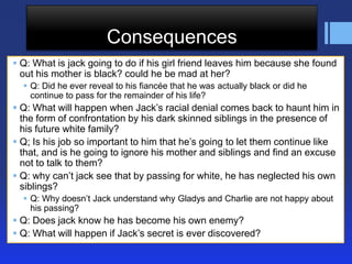 Consequences
 Q: What is jack going to do if his girl friend leaves him because she found
  out his mother is black? could he be mad at her?
   Q: Did he ever reveal to his fiancée that he was actually black or did he
    continue to pass for the remainder of his life?
 Q: What will happen when Jack’s racial denial comes back to haunt him in
  the form of confrontation by his dark skinned siblings in the presence of
  his future white family?
 Q; Is his job so important to him that he’s going to let them continue like
  that, and is he going to ignore his mother and siblings and find an excuse
  not to talk to them?
 Q: why can’t jack see that by passing for white, he has neglected his own
  siblings?
   Q: Why doesn’t Jack understand why Gladys and Charlie are not happy about
    his passing?
 Q: Does jack know he has become his own enemy?
 Q: What will happen if Jack’s secret is ever discovered?
 