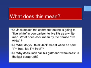 What does this mean?

 Q. Jack makes the comment that he is going to
  ―live white‖ in comparison to live life as a white
  man. What does Jack mean by the phrase ―live
  white‖?
 Q: What do you think Jack meant when he said
  ―I’m free, Ma I’m free!‖?
 Q: Why does Jack call his girlfriend ―weakness‖ in
  the last paragraph?
 