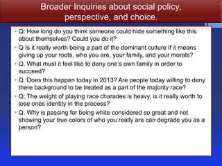 Broader Inquiries about social policy,
              perspective, and choice.
 Q: How long do you think someone could hide something like this
  about themselves? Could you do it?
 Q Is it really worth being a part of the dominant culture if it means
  giving up your roots, who you are, your family, and your morals?
 Q. What must it feel like to deny one’s own family in order to
  succeed?
 Q :Does this happen today in 2013? Are people today willing to deny
  there background to be treated as a part of the majority race?
 Q: The weight of playing race charades is heavy, is it really worth to
  lose ones identity in the process?
 Q. Why is passing for being white considered so great and not
  showing your true colors of who you really are can degrade you as a
  person?
 