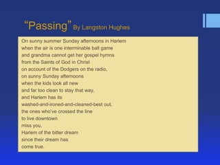 ―Passing‖ By Langston Hughes
On sunny summer Sunday afternoons in Harlem
when the air is one interminable ball game
and grandma cannot get her gospel hymns
from the Saints of God in Christ
on account of the Dodgers on the radio,
on sunny Sunday afternoons
when the kids look all new
and far too clean to stay that way,
and Harlem has its
washed-and-ironed-and-cleaned-best out,
the ones who’ve crossed the line
to live downtown
miss you,
Harlem of the bitter dream
since their dream has
come true.
 