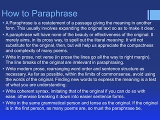 How to Paraphrase
 A Paraphrase is a restatement of a passage giving the meaning in another
  form. This usually involves expanding the original text so as to make it clear.
 A paraphrase will have none of the beauty or effectiveness of the original. It
  merely aims, in its prosy way, to spell out the literal meaning. It will not
  substitute for the original, then, but will help us appreciate the compactness
  and complexity of many poems.
 Write in prose, not verse (in prose the lines go all the way to right margin).
  The line breaks of the original are irrelevant in paraphrasing.
 Write modern prose, rearranging word order and sentence structure as
  necessary. As far as possible, within the limits of commonsense, avoid using
  the words of the original. Finding new words to express the meaning is a test
  of what you are understanding.
 Write coherent syntax, imitating that of the original if you can do so with
  ease, otherwise breaking it down into easier sentence forms.
 Write in the same grammatical person and tense as the original. If the original
  is in the first person, as many poems are, so must the paraphrase be.
 