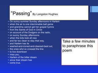 ―Passing‖ By Langston Hughes
   On sunny summer Sunday afternoons in Harlem
   when the air is one interminable ball game
   and grandma cannot get her gospel hymns
   from the Saints of God in Christ
   on account of the Dodgers on the radio,
   on sunny Sunday afternoons
   when the kids look all new
   and far too clean to stay that way,           Take a few minutes
   and Harlem has its
   washed-and-ironed-and-cleaned-best out,       to paraphrase this
   the ones who’ve crossed the line
   to live downtown                              poem
   miss you,
   Harlem of the bitter dream
   since their dream has
   come true.
 
