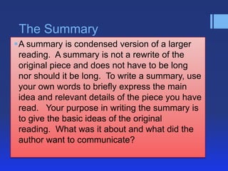 The Summary
A summary is condensed version of a larger
 reading. A summary is not a rewrite of the
 original piece and does not have to be long
 nor should it be long. To write a summary, use
 your own words to briefly express the main
 idea and relevant details of the piece you have
 read. Your purpose in writing the summary is
 to give the basic ideas of the original
 reading. What was it about and what did the
 author want to communicate?
 