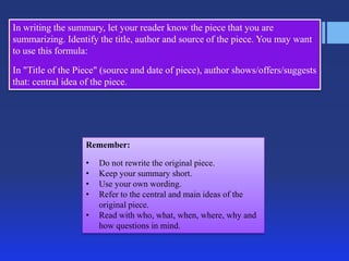 In writing the summary, let your reader know the piece that you are
summarizing. Identify the title, author and source of the piece. You may want
to use this formula:
In "Title of the Piece" (source and date of piece), author shows/offers/suggests
that: central idea of the piece.




                   Remember:

                   •   Do not rewrite the original piece.
                   •   Keep your summary short.
                   •   Use your own wording.
                   •   Refer to the central and main ideas of the
                       original piece.
                   •   Read with who, what, when, where, why and
                       how questions in mind.
 