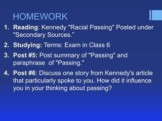 HOMEWORK
1. Reading: Kennedy "Racial Passing" Posted under
   "Secondary Sources.‖
2. Studying: Terms: Exam in Class 6
3. Post #5: Post summary of "Passing" and
   paraphrase of "Passing."
4. Post #6: Discuss one story from Kennedy's article
   that particularly spoke to you. How did it influence
   you in your thinking about passing?
 