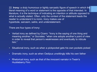 22. Irony: a dryly humorous or lightly sarcastic figure of speech in which the
literal meaning of a word or statement is the opposite of that intended. In
literature, it is the technique of indicating an intention or attitude opposed to
what is actually stated. Often, only the context of the statement leads the
reader to understand it is ironic. Irony makes use of
hyperbole, sarcasm, satire, and understatement.

There are four types of irony:

• Verbal irony as defined by Cicero: ―Irony is the saying of one thing and
  meaning another,‖ or Socrates: ‖when one adopts another’s point of view
  in order to reveal that person’s weaknesses and eventually to ridicule
  him.‖

• Situational irony, such as when a pickpocket gets his own pockets picked

• Dramatic irony, such as when Oedipus unwittingly kills his own father

• Rhetorical irony, such as that of the innocent narrator in Twain’s
  Huckleberry Finn
 