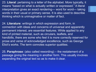23. Literal: pertaining to a letter of the alphabet. More typically, it
means ―based on what is actually written or expressed.‖ A literal
interpretation gives an exact rendering— word for word— taking
words in their usual or primary sense. It is also used to describe
thinking which is unimaginative or matter of fact.

24. Literature: writings in which expression and form, in
connection with ideas and concerns of universal and apparently
permanent interest, are essential features. While applied to any
kind of printed material, such as circulars, leaflets, and
handbills, there are some who feel it is more correctly reserved for
prose and verse of acknowledged excellence, such as George
Eliot’s works. The term connotes superior qualities.

25. Paraphrase: (also called rewording) – the restatement of a
passage giving the meaning in another form. This usually involves
expanding the original text so as to make it clear.
 