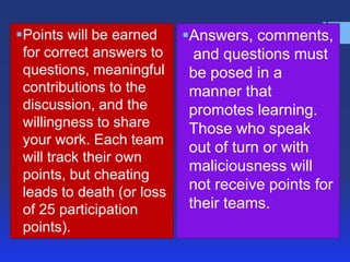 Points will be earned     Answers, comments,
 for correct answers to      and questions must
 questions, meaningful      be posed in a
 contributions to the       manner that
 discussion, and the        promotes learning.
 willingness to share       Those who speak
 your work. Each team
                            out of turn or with
 will track their own
                            maliciousness will
 points, but cheating
 leads to death (or loss    not receive points for
 of 25 participation        their teams.
 points).
 