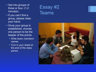  Get into groups of
  three or four. (1-2       Essay #2
  minutes)
 If you can’t find a
                            Teams
  group, please raise
  your hand.
 Once your group is
  established, choose
  one person to be the
  keeper of the points.
   Write down members’
    names
   Turn in your sheet at
    the end of the class
    period.
 
