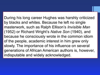 During his long career Hughes was harshly criticized
by blacks and whites. Because he left no single
masterwork, such as Ralph Ellison’s Invisible Man
(1952) or Richard Wright’s Native Son (1940), and
because he consciously wrote in the common idiom
of the people, academic interest in him grew only
slowly. The importance of his influence on several
generations of African American authors is, however,
indisputable and widely acknowledged.

 
