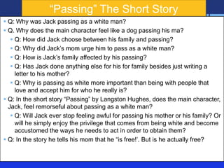 ―Passing‖ The Short Story
 Q: Why was Jack passing as a white man?
 Q. Why does the main character feel like a dog passing his ma?
 Q: How did Jack choose between his family and passing?
 Q: Why did Jack’s mom urge him to pass as a white man?
 Q: How is Jack’s family affected by his passing?
 Q: Has Jack done anything else for his for family besides just writing a
letter to his mother?
 Q: Why is passing as white more important than being with people that
love and accept him for who he really is?
 Q: In the short story ―Passing‖ by Langston Hughes, does the main character,
Jack, feel remorseful about passing as a white man?
 Q: Will Jack ever stop feeling awful for passing his mother or his family? Or
will he simply enjoy the privilege that comes from being white and become
accustomed the ways he needs to act in order to obtain them?
 Q: In the story he tells his mom that he ―is free!’. But is he actually free?

 