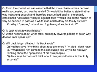 Q: From the context we can assume that the main character has become
really successful, but, was he really? Or would it be better to state that he
was not strong enough and therefore succumbed against the unfairly
established rules society played against itself? Would this be the reason of
why he decided to pass as a white man and to deny his family as well?
Q: Why if ―passing‖ is hard and frightening does Jack do it?
Q: Is Jack racist towards blacks?
Q: When hearing about white folks’ animosity towards people of color, why
doesn’t Jack speak up?
Q: Will Jack forget all about his black roots?
Q) Hughes says ―why think about race any more? I’m glad I don’t have
to.‖ What made him come to this conclusion and why is he not even
thinking about the oppression of his own people?
Q) Jack says he does not think about race; nevertheless, is that truly
accurate?

 