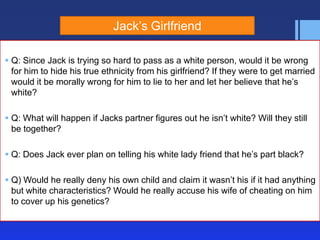 Jack’s Girlfriend
 Q: Since Jack is trying so hard to pass as a white person, would it be wrong
for him to hide his true ethnicity from his girlfriend? If they were to get married
would it be morally wrong for him to lie to her and let her believe that he’s
white?
 Q: What will happen if Jacks partner figures out he isn’t white? Will they still
be together?
 Q: Does Jack ever plan on telling his white lady friend that he’s part black?
 Q) Would he really deny his own child and claim it wasn’t his if it had anything
but white characteristics? Would he really accuse his wife of cheating on him
to cover up his genetics?

 