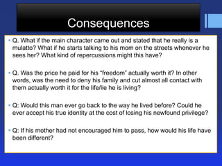 Consequences
 Q. What if the main character came out and stated that he really is a
mulatto? What if he starts talking to his mom on the streets whenever he
sees her? What kind of repercussions might this have?
 Q. Was the price he paid for his ―freedom‖ actually worth it? In other
words, was the need to deny his family and cut almost all contact with
them actually worth it for the life/lie he is living?

 Q: Would this man ever go back to the way he lived before? Could he
ever accept his true identity at the cost of losing his newfound privilege?
 Q: If his mother had not encouraged him to pass, how would his life have
been different?

 
