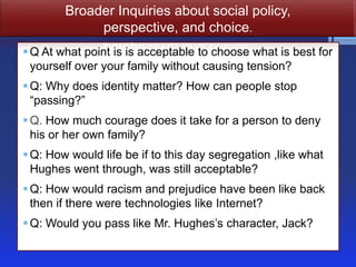 Broader Inquiries about social policy,
perspective, and choice.
 Q At what point is is acceptable to choose what is best for
yourself over your family without causing tension?
 Q: Why does identity matter? How can people stop
―passing?‖
 Q. How much courage does it take for a person to deny
his or her own family?
 Q: How would life be if to this day segregation ,like what
Hughes went through, was still acceptable?
 Q: How would racism and prejudice have been like back
then if there were technologies like Internet?

 Q: Would you pass like Mr. Hughes’s character, Jack?

 