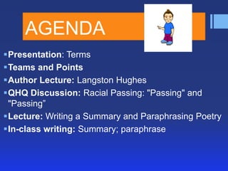 AGENDA
Presentation: Terms
Teams and Points
Author Lecture: Langston Hughes
QHQ Discussion: Racial Passing: "Passing" and
"Passing‖
Lecture: Writing a Summary and Paraphrasing Poetry
In-class writing: Summary; paraphrase

 