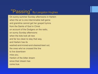 ―Passing‖ By Langston Hughes
On sunny summer Sunday afternoons in Harlem
when the air is one interminable ball game
and grandma cannot get her gospel hymns
from the Saints of God in Christ
on account of the Dodgers on the radio,
on sunny Sunday afternoons
when the kids look all new
and far too clean to stay that way,
and Harlem has its
washed-and-ironed-and-cleaned-best out,
the ones who’ve crossed the line
to live downtown
miss you,
Harlem of the bitter dream
since their dream has
come true.

 