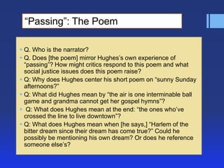 ―Passing‖: The Poem
 Q. Who is the narrator?
 Q. Does [the poem] mirror Hughes’s own experience of
―passing‖? How might critics respond to this poem and what
social justice issues does this poem raise?
 Q: Why does Hughes center his short poem on ―sunny Sunday
afternoons?‖
 Q: What did Hughes mean by ―the air is one interminable ball
game and grandma cannot get her gospel hymns‖?
 Q: What does Hughes mean at the end: ―the ones who’ve
crossed the line to live downtown‖?
 Q: What does Hughes mean when [he says,] ―Harlem of the
bitter dream since their dream has come true?‖ Could he
possibly be mentioning his own dream? Or does he reference
someone else’s?

 