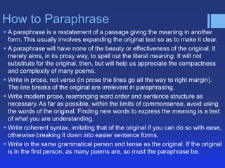 How to Paraphrase
 A paraphrase is a restatement of a passage giving the meaning in another
form. This usually involves expanding the original text so as to make it clear.
 A paraphrase will have none of the beauty or effectiveness of the original. It
merely aims, in its prosy way, to spell out the literal meaning. It will not
substitute for the original, then, but will help us appreciate the compactness
and complexity of many poems.
 Write in prose, not verse (in prose the lines go all the way to right margin).
The line breaks of the original are irrelevant in paraphrasing.
 Write modern prose, rearranging word order and sentence structure as
necessary. As far as possible, within the limits of commonsense, avoid using
the words of the original. Finding new words to express the meaning is a test
of what you are understanding.
 Write coherent syntax, imitating that of the original if you can do so with ease,
otherwise breaking it down into easier sentence forms.
 Write in the same grammatical person and tense as the original. If the original
is in the first person, as many poems are, so must the paraphrase be.

 