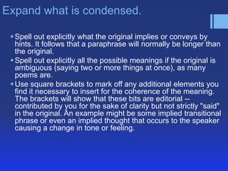 Expand what is condensed.
 Spell out explicitly what the original implies or conveys by
hints. It follows that a paraphrase will normally be longer than
the original.
 Spell out explicitly all the possible meanings if the original is
ambiguous (saying two or more things at once), as many
poems are.
 Use square brackets to mark off any additional elements you
find it necessary to insert for the coherence of the meaning.
The brackets will show that these bits are editorial -contributed by you for the sake of clarity but not strictly "said"
in the original. An example might be some implied transitional
phrase or even an implied thought that occurs to the speaker
causing a change in tone or feeling.

 