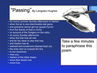 ―Passing‖ By Langston Hughes

















On sunny summer Sunday afternoons in Harlem
when the air is one interminable ball game
and grandma cannot get her gospel hymns
from the Saints of God in Christ
on account of the Dodgers on the radio,
on sunny Sunday afternoons
when the kids look all new
and far too clean to stay that way,
and Harlem has its
washed-and-ironed-and-cleaned-best out,
the ones who’ve crossed the line
to live downtown
miss you,
Harlem of the bitter dream
since their dream has
come true.

Take a few minutes
to paraphrase this
poem

 