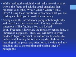 While reading the original work, take note of what or
who is the focus and ask the usual questions that
reporters use: Who? What? When? Where? Why?
How? Using these questions to examine what you are
reading can help you to write the summary.
Always read the introductory paragraph thoughtfully
and look for a thesis statement. Finding the thesis
statement is like finding a key to a locked
door. Frequently, however, the thesis, or central idea, is
implied or suggested. Thus, you will have to work
harder to figure out what the author wants readers to
understand. Use any hints that may shed light on the
meaning of the piece: pay attention to the title and any
headings and to the opening and closing lines of
paragraphs.

 