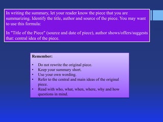 In writing the summary, let your reader know the piece that you are
summarizing. Identify the title, author and source of the piece. You may want
to use this formula:
In "Title of the Piece" (source and date of piece), author shows/offers/suggests
that: central idea of the piece.

Remember:
•
•
•
•
•

Do not rewrite the original piece.
Keep your summary short.
Use your own wording.
Refer to the central and main ideas of the original
piece.
Read with who, what, when, where, why and how
questions in mind.

 