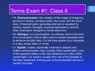 Terms Exam #1: Class 6
 19. Characterization: the creation of the image of imaginary
persons in drama, narrative poetry, the novel, and the short
story. Characterization generates plot and is revealed by
actions, speech, thoughts, physical appearance, and the
other characters’ thoughts or words about him.
 20. Dialogue: is a conversation, or a literary work in the form
of a conversation, that is often used to reveal characters and
to advance the plot. Also, it is the lines spoken by a character
in a play, essay, story, or novel.
 21. Epistle: a letter, especially a formal or didactic one;
written communication. Also (usually initial capital letter ) one
of the apostolic letters in the new testament or ( often initial
capital letter ) an extract, usually from one of the Epistles of
the New Testament, forming part of the Eucharistic service in
certain churches.

 
