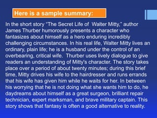 Here is a sample summary:
In the short story ―The Secret Life of Walter Mitty,‖ author
James Thurber humorously presents a character who
fantasizes about himself as a hero enduring incredibly
challenging circumstances. In his real life, Walter Mitty lives an
ordinary, plain life; he is a husband under the control of an
overbearing, critical wife. Thurber uses lively dialogue to give
readers an understanding of Mitty's character. The story takes
place over a period of about twenty minutes; during this brief
time, Mitty drives his wife to the hairdresser and runs errands
that his wife has given him while he waits for her. In between
his worrying that he is not doing what she wants him to do, he
daydreams about himself as a great surgeon, brilliant repair
technician, expert marksman, and brave military captain. This
story shows that fantasy is often a good alternative to reality.

 