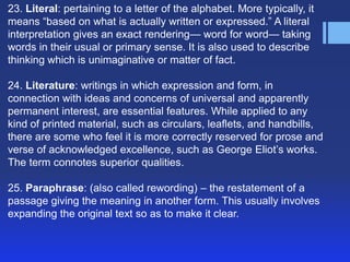 23. Literal: pertaining to a letter of the alphabet. More typically, it
means ―based on what is actually written or expressed.‖ A literal
interpretation gives an exact rendering— word for word— taking
words in their usual or primary sense. It is also used to describe
thinking which is unimaginative or matter of fact.
24. Literature: writings in which expression and form, in
connection with ideas and concerns of universal and apparently
permanent interest, are essential features. While applied to any
kind of printed material, such as circulars, leaflets, and handbills,
there are some who feel it is more correctly reserved for prose and
verse of acknowledged excellence, such as George Eliot’s works.
The term connotes superior qualities.
25. Paraphrase: (also called rewording) – the restatement of a
passage giving the meaning in another form. This usually involves
expanding the original text so as to make it clear.

 
