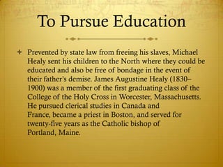 To Pursue Education
 Prevented by state law from freeing his slaves, Michael
  Healy sent his children to the North where they could be
  educated and also be free of bondage in the event of
  their father‘s demise. James Augustine Healy (1830–
  1900) was a member of the first graduating class of the
  College of the Holy Cross in Worcester, Massachusetts.
  He pursued clerical studies in Canada and
  France, became a priest in Boston, and served for
  twenty-five years as the Catholic bishop of
  Portland, Maine.
 