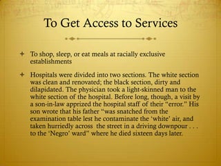 To Get Access to Services

 To shop, sleep, or eat meals at racially exclusive
  establishments
 Hospitals were divided into two sections. The white section
  was clean and renovated; the black section, dirty and
  dilapidated. The physician took a light-skinned man to the
  white section of the hospital. Before long, though, a visit by
  a son-in-law apprized the hospital staff of their ―error.‖ His
  son wrote that his father ―was snatched from the
  examination table lest he contaminate the ‗white‘ air, and
  taken hurriedly across the street in a driving downpour . . .
  to the ‗Negro‘ ward‖ where he died sixteen days later.
 