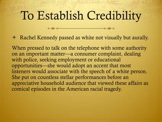 To Establish Credibility
 Rachel Kennedy passed as white not visually but aurally.
When pressed to talk on the telephone with some authority
on an important matter—a consumer complaint, dealing
with police, seeking employment or educational
opportunities—she would adopt an accent that most
listeners would associate with the speech of a white person.
She put on countless stellar performances before an
appreciative household audience that viewed these affairs as
comical episodes in the American racial tragedy.
 