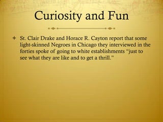 Curiosity and Fun
 St. Clair Drake and Horace R. Cayton report that some
  light-skinned Negroes in Chicago they interviewed in the
  forties spoke of going to white establishments ―just to
  see what they are like and to get a thrill.‖
 