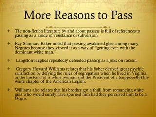 More Reasons to Pass
 The non-fiction literature by and about passers is full of references to
  passing as a mode of resistance or subversion.
 Ray Stannard Baker noted that passing awakened glee among many
  Negroes because they viewed it as a way of ―getting even with the
  dominant white man.‖
   Langston Hughes repeatedly defended passing as a joke on racism.
    Gregory Howard Williams relates that his father derived great psychic
    satisfaction by defying the rules of segregation when he lived in Virginia
    as the husband of a white woman and the President of a (supposedly) lily-
    white chapter of the American Legion.
 Williams also relates that his brother got a thrill from romancing white
  girls who would surely have spurned him had they perceived him to be a
  Negro.
 