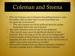 Coleman and Steena
• Why did Coleman want to bring his first girlfriend home to meet
  his mother, when he knew how it would most likely turn
  out, given the circumstances?
   • Why did Coleman not tell his girlfriend about his mother
      being black before they met in person?
• Why does Coleman‘s mom not like his first girlfriend?
• What was the main reason his [girlfriend] decided to leave
  Coleman? Was it for lying or for the color of his background?‖
• Coleman speaks of Stena Paulson as his first love despite what
  happened, but does or did she ever see him as her true first love, in
  regard to her actions and choices in the film?
• How would Coleman‘s first love [Stena Paulson] be considered
  one who is passing, but in a different way than Coleman?
 
