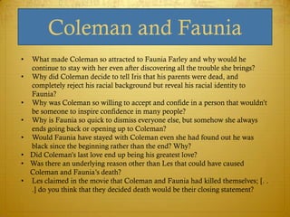 Coleman and Faunia
•   What made Coleman so attracted to Faunia Farley and why would he
    continue to stay with her even after discovering all the trouble she brings?
•   Why did Coleman decide to tell Iris that his parents were dead, and
    completely reject his racial background but reveal his racial identity to
    Faunia?
•   Why was Coleman so willing to accept and confide in a person that wouldn‘t
    be someone to inspire confidence in many people?
•   Why is Faunia so quick to dismiss everyone else, but somehow she always
    ends going back or opening up to Coleman?
•   Would Faunia have stayed with Coleman even she had found out he was
    black since the beginning rather than the end? Why?
•   Did Coleman‘s last love end up being his greatest love?
•   Was there an underlying reason other than Les that could have caused
    Coleman and Faunia‘s death?
•   Les claimed in the movie that Coleman and Faunia had killed themselves; [. .
    .] do you think that they decided death would be their closing statement?
 