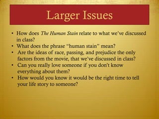 Larger Issues
• How does The Human Stain relate to what we‘ve discussed
  in class?
• What does the phrase ―human stain‖ mean?
• Are the ideas of race, passing, and prejudice the only
   factors from the movie, that we‘ve discussed in class?
• Can you really love someone if you don‘t know
   everything about them?
• How would you know it would be the right time to tell
   your life story to someone?
 