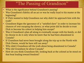 "The Passing of Grandison”
• What is the significance behind Grandison‘s passing?
• Was Grandison‘s fidelity all an act or was he really loyal to his master at the
  beginning?
• If Dick wanted to help Grandison out why didn‘t he approach him with the
  truth?
• Grandison feigns the ignorance of a ―satisfied slave‖ in order to increase his
  chances of ever escaping the slavery; at what point did he decide to trust
  Dick to become his cohort in helping him escape?
• Was it Grandison‘s plan all along to eventually escape with his family, or did
  he choose to do it only when he knew that he had been abandoned in
  Canada?
• If Grandison had never been brought along the trip up to the North with
  Dick Owens, would he have still ran away?
• Why didn‘t Grandison tell the truth about being abandoned in Canada?
• Why did Grandison lie about Canada?
• How do you think Grandison felt, looking back at the colonel as he stood on
  that boat leading toward freedom?
 