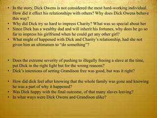 • In the story, Dick Owens is not considered the most hard-working individual.
  How did it effect his relationships with others? Why does Dick Owens behave
  this way?
• Why did Dick try so hard to impress Charity? What was so special about her
• Since Dick has a wealthy dad and will inherit his fortunes, why does he go so
  far to impress his girlfriend when he could get any other girl?
• What might of happened with Dick and Charity’s relationship, had she not
  given him an ultimatum to “do something”?


• Does the extreme severity of pushing to illegally freeing a slave at the time,
  put Dick in the right light but for the wrong reasons?
• Dick’s intentions of setting Grandison free was good, but was it right?

• How did dick feel after knowing that the whole family was gone and knowing
  he was a part of why it happened?
• Was Dick happy with the final outcome, of that many slaves leaving?
• In what ways were Dick Owens and Grandison alike?
 