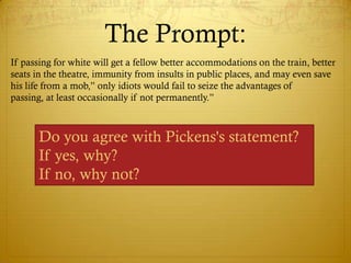 The Prompt:
If passing for white will get a fellow better accommodations on the train, better
seats in the theatre, immunity from insults in public places, and may even save
his life from a mob,‖ only idiots would fail to seize the advantages of
passing, at least occasionally if not permanently.‖



       Do you agree with Pickens's statement?
       If yes, why?
       If no, why not?
 